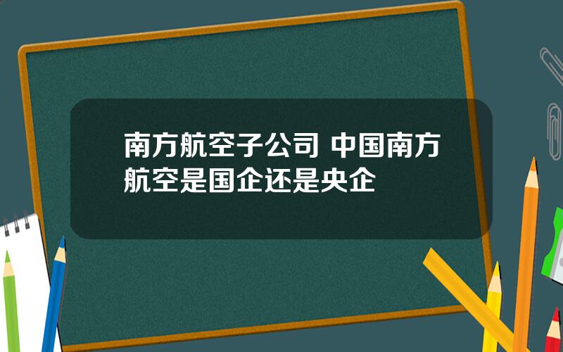 南方航空子公司 中国南方航空是国企还是央企